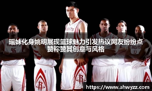 瑶妹化身姚明展现篮球魅力引发热议网友纷纷点赞称赞其创意与风格