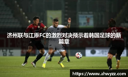 济州联与江原FC的激烈对决预示着韩国足球的新篇章